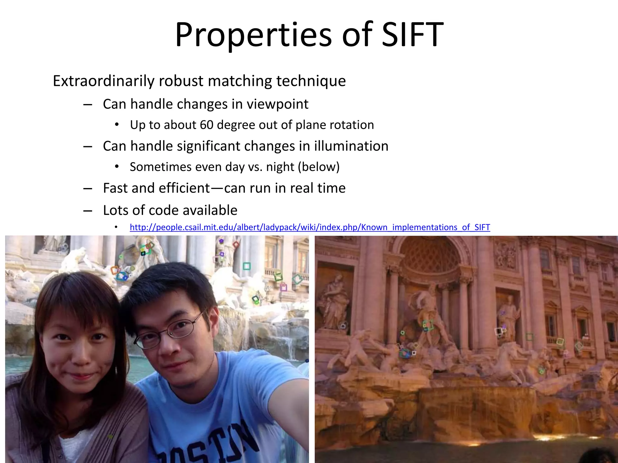 Properties of SIFT
Extraordinarily robust matching technique
– Can handle changes in viewpoint
• Up to about 60 degree out of plane rotation
– Can handle significant changes in illumination
• Sometimes even day vs. night (below)
– Fast and efficient—can run in real time
– Lots of code available
• http://people.csail.mit.edu/albert/ladypack/wiki/index.php/Known_implementations_of_SIFT
 