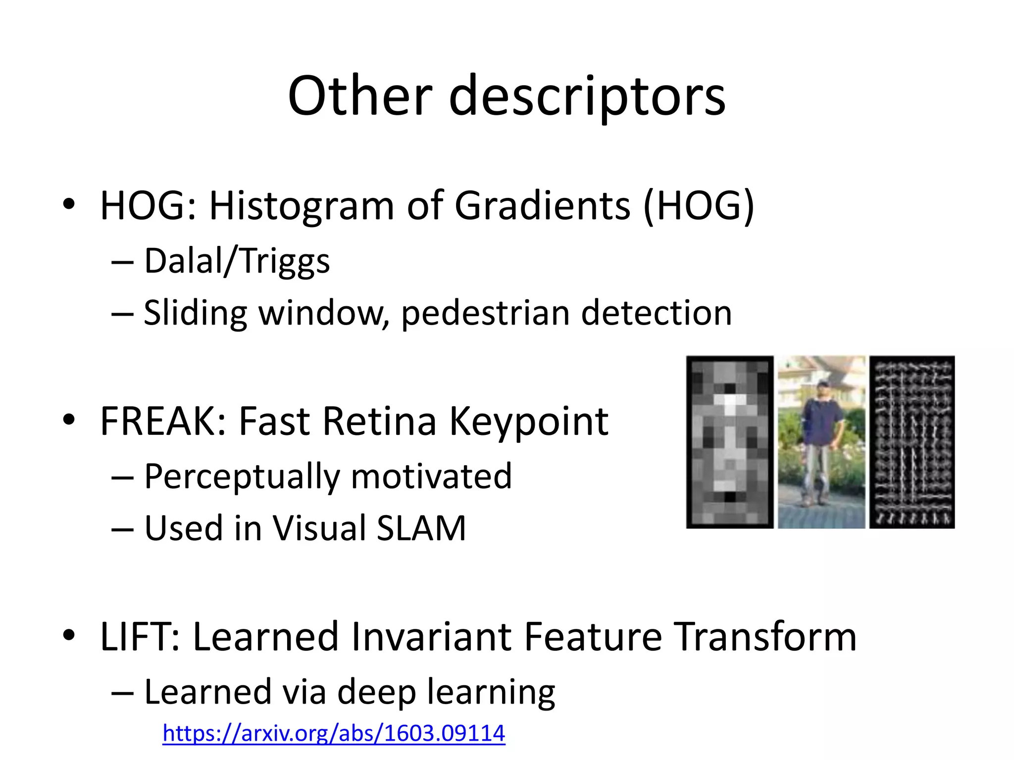 Other descriptors
• HOG: Histogram of Gradients (HOG)
– Dalal/Triggs
– Sliding window, pedestrian detection
• FREAK: Fast Retina Keypoint
– Perceptually motivated
– Used in Visual SLAM
• LIFT: Learned Invariant Feature Transform
– Learned via deep learning
https://arxiv.org/abs/1603.09114
 
