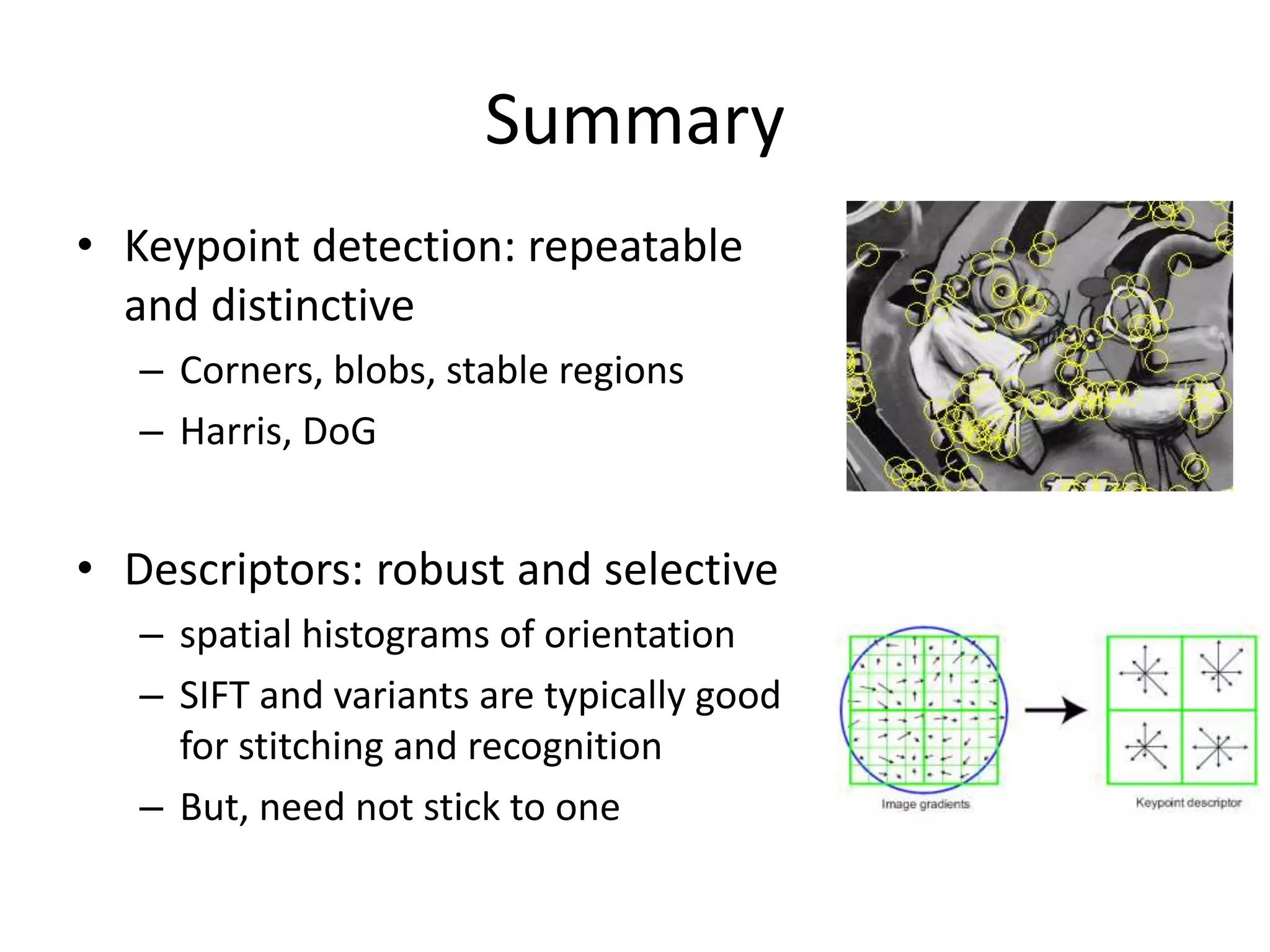 Summary
• Keypoint detection: repeatable
and distinctive
– Corners, blobs, stable regions
– Harris, DoG
• Descriptors: robust and selective
– spatial histograms of orientation
– SIFT and variants are typically good
for stitching and recognition
– But, need not stick to one
 