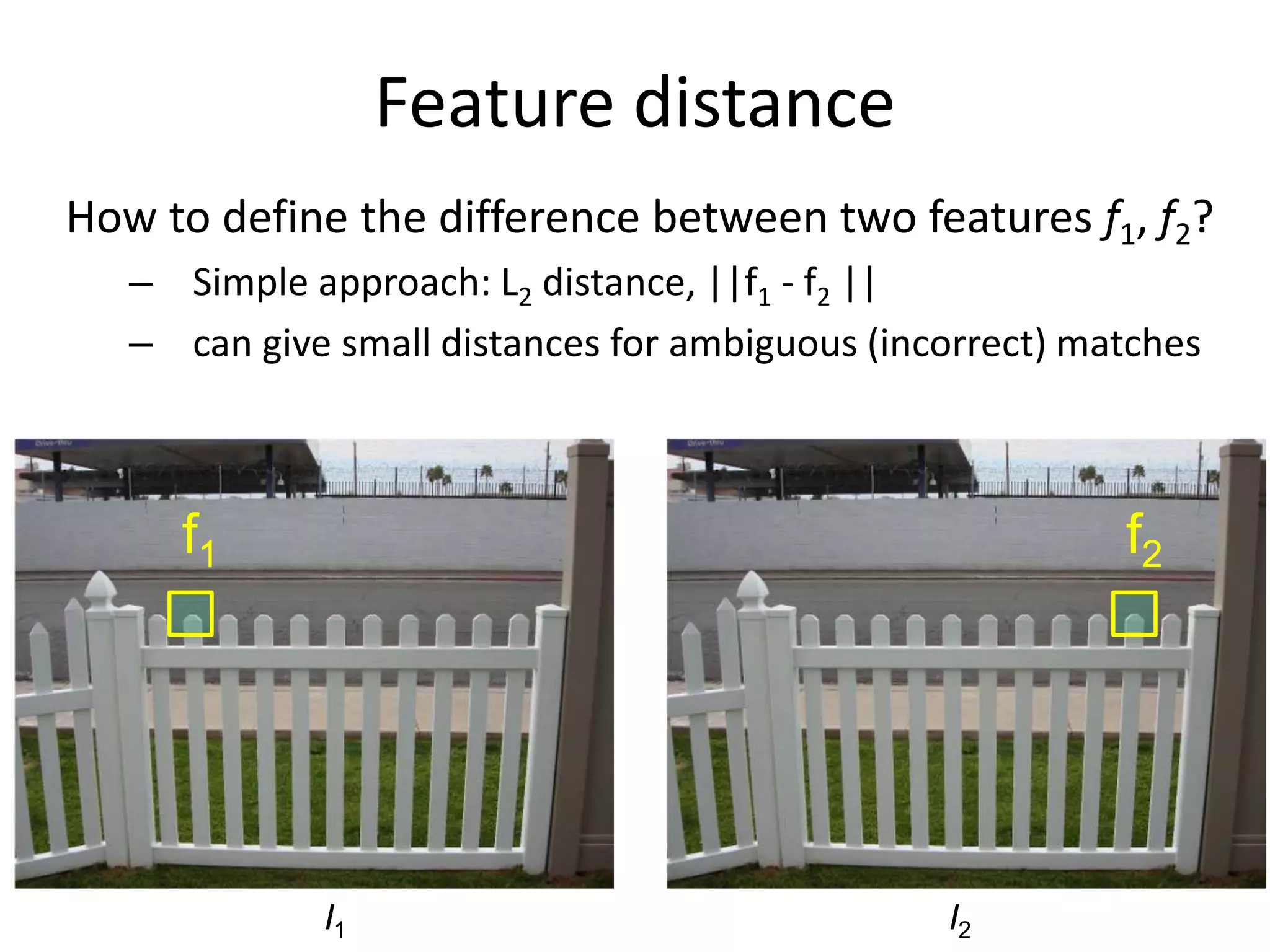 Feature distance
How to define the difference between two features f1, f2?
– Simple approach: L2 distance, ||f1 - f2 ||
– can give small distances for ambiguous (incorrect) matches
I1 I2
f1 f2
 