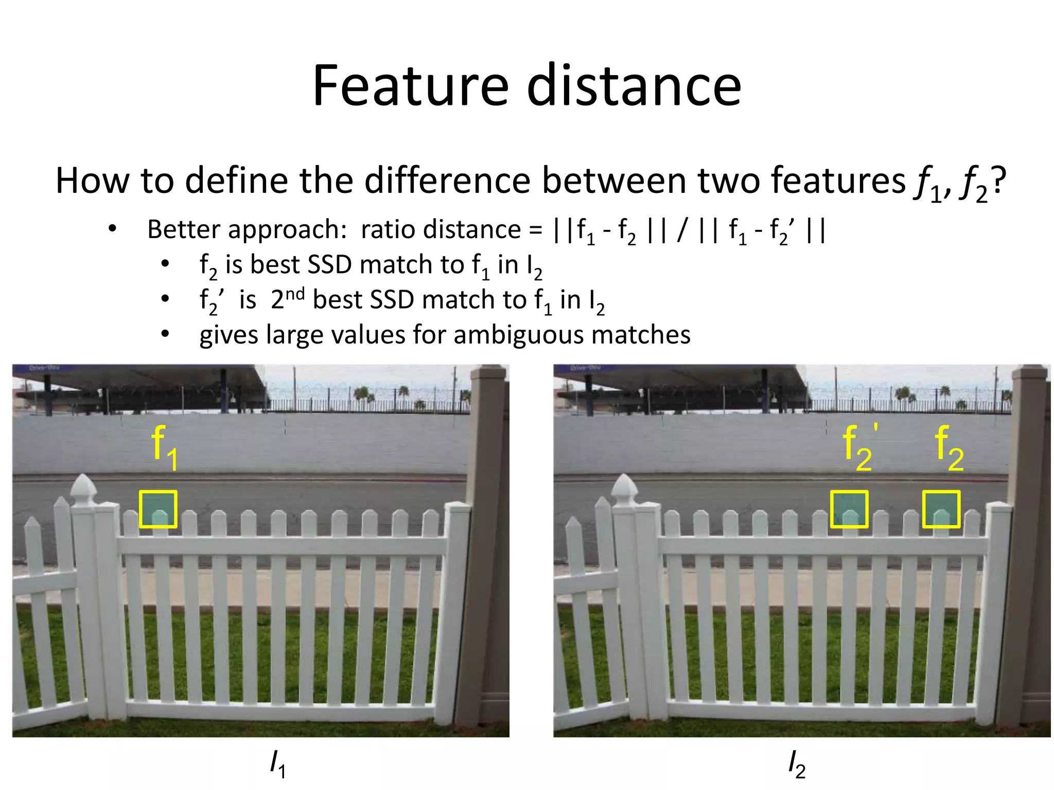 f1 f2f2
'
Feature distance
How to define the difference between two features f1, f2?
• Better approach: ratio distance = ||f1 - f2 || / || f1 - f2’ ||
• f2 is best SSD match to f1 in I2
• f2’ is 2nd best SSD match to f1 in I2
• gives large values for ambiguous matches
I1 I2
 