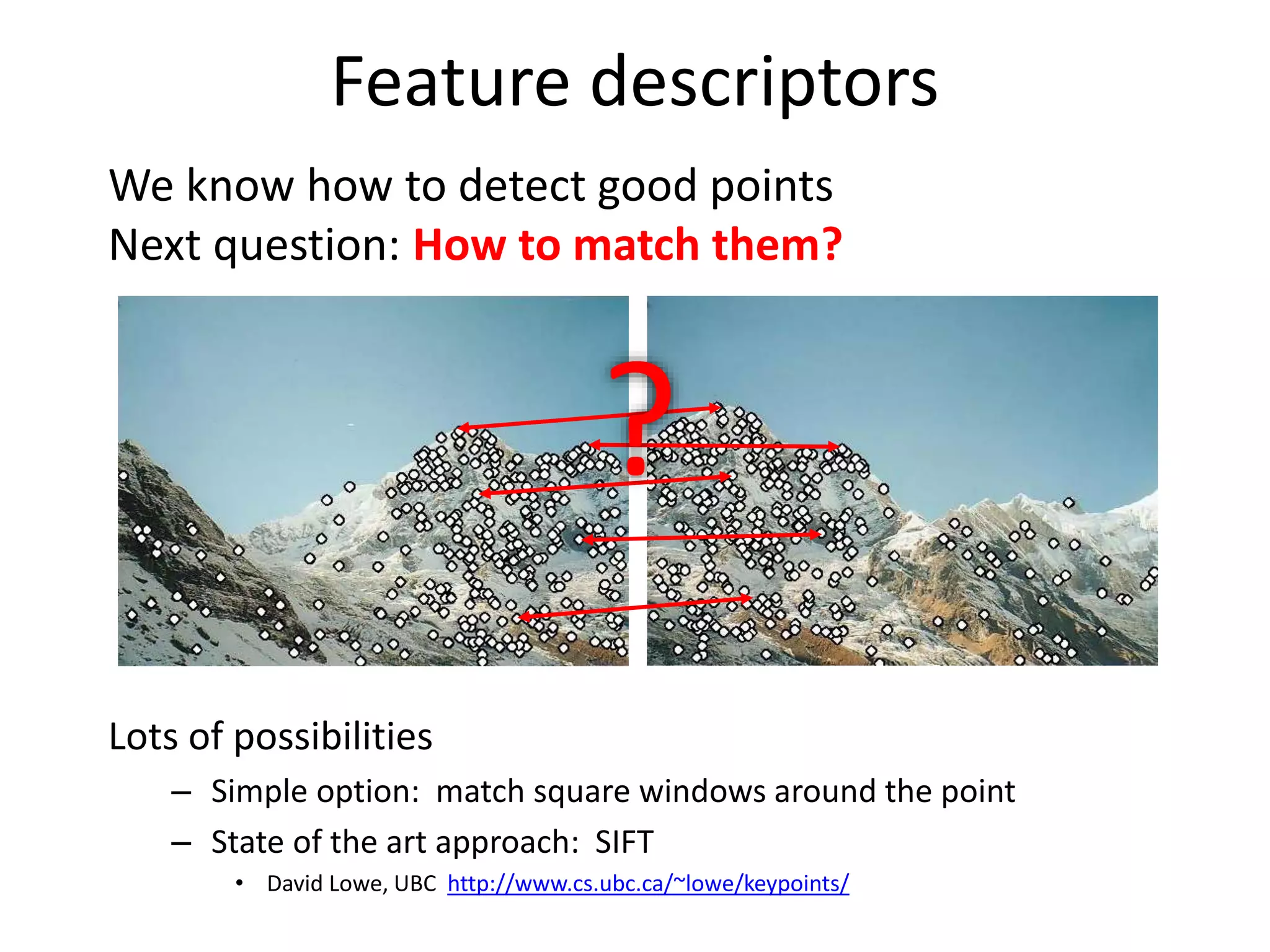 Feature descriptors
We know how to detect good points
Next question: How to match them?
Lots of possibilities
– Simple option: match square windows around the point
– State of the art approach: SIFT
• David Lowe, UBC http://www.cs.ubc.ca/~lowe/keypoints/
?
 