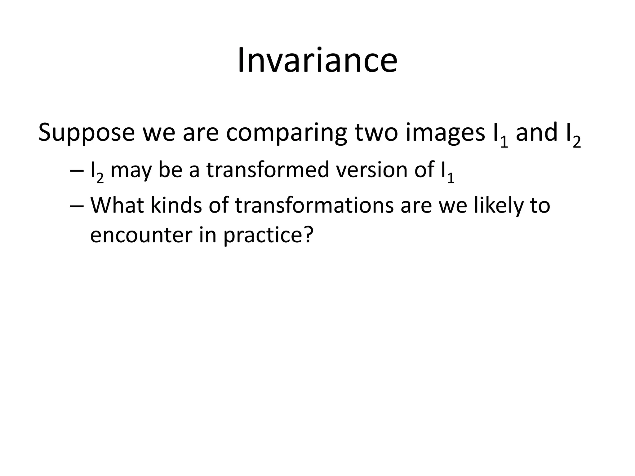 Invariance
Suppose we are comparing two images I1 and I2
– I2 may be a transformed version of I1
– What kinds of transformations are we likely to
encounter in practice?
 