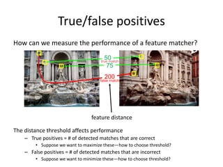 True/false positives
The distance threshold affects performance
– True positives = # of detected matches that are correct
• Suppose we want to maximize these—how to choose threshold?
– False positives = # of detected matches that are incorrect
• Suppose we want to minimize these—how to choose threshold?
50
75
200false match
true match
feature distance
How can we measure the performance of a feature matcher?
 