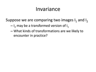Invariance
Suppose we are comparing two images I1 and I2
– I2 may be a transformed version of I1
– What kinds of transformations are we likely to
encounter in practice?
 