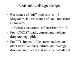 Output-voltage drops
• Resistance of “off” transistor is > 1
Megaohm, but resistance of “on” transistor
is nonzero,
– Voltage drops across “on” transistor, V = IR
• For “CMOS” loads, current and voltage
drop are negligible.
• For TTL inputs, LEDs, terminations, or
other resistive loads, current and voltage
drop are significant and must be calculated.
 