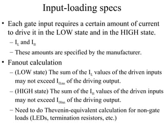 Input-loading specs
• Each gate input requires a certain amount of current
to drive it in the LOW state and in the HIGH state.
– IIL and IIH
– These amounts are specified by the manufacturer.
• Fanout calculation
– (LOW state) The sum of the IIL values of the driven inputs
may not exceed IOLmax of the driving output.
– (HIGH state) The sum of the IIH values of the driven inputs
may not exceed IOHmax of the driving output.
– Need to do Thevenin-equivalent calculation for non-gate
loads (LEDs, termination resistors, etc.)
 