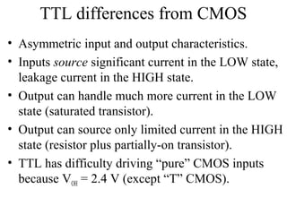 TTL differences from CMOS
• Asymmetric input and output characteristics.
• Inputs source significant current in the LOW state,
leakage current in the HIGH state.
• Output can handle much more current in the LOW
state (saturated transistor).
• Output can source only limited current in the HIGH
state (resistor plus partially-on transistor).
• TTL has difficulty driving “pure” CMOS inputs
because VOH = 2.4 V (except “T” CMOS).
 
