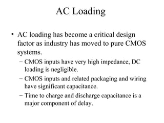 AC Loading
• AC loading has become a critical design
factor as industry has moved to pure CMOS
systems.
– CMOS inputs have very high impedance, DC
loading is negligible.
– CMOS inputs and related packaging and wiring
have significant capacitance.
– Time to charge and discharge capacitance is a
major component of delay.
 