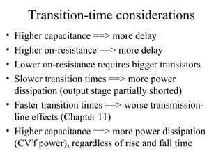 Transition-time considerations
• Higher capacitance ==> more delay
• Higher on-resistance ==> more delay
• Lower on-resistance requires bigger transistors
• Slower transition times ==> more power
dissipation (output stage partially shorted)
• Faster transition times ==> worse transmission-
line effects (Chapter 11)
• Higher capacitance ==> more power dissipation
(CV2
f power), regardless of rise and fall time
 