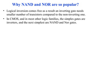 Why NAND and NOR are so popular?
• Logical inversion comes free as a result an inverting gate needs
smaller number of transistors compared to the non-inverting one.
• In CMOS, and in most other logic families, the simples gates are
inverters, and the next simplest are NAND and Nor gates.
 