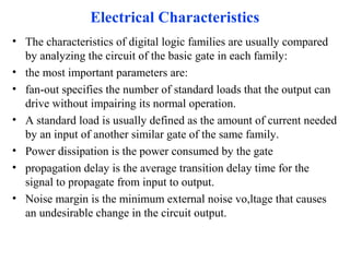 Electrical Characteristics
• The characteristics of digital logic families are usually compared
by analyzing the circuit of the basic gate in each family:
• the most important parameters are:
• fan-out specifies the number of standard loads that the output can
drive without impairing its normal operation.
• A standard load is usually defined as the amount of current needed
by an input of another similar gate of the same family.
• Power dissipation is the power consumed by the gate
• propagation delay is the average transition delay time for the
signal to propagate from input to output.
• Noise margin is the minimum external noise vo,ltage that causes
an undesirable change in the circuit output.
 