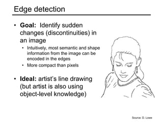 Edge detection
• Goal: Identify sudden
changes (discontinuities) in
an image
• Intuitively, most semantic and shape
information from the image can be
encoded in the edges
• More compact than pixels
• Ideal: artist’s line drawing
(but artist is also using
object-level knowledge)
Source: D. Lowe
 