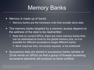 Memory BanksMemory is made up of banks Memory banks are the hardware units that actually store dataThe memory banks targeted by a memory access depend on the address of the data to be read/writtenNote that on current GPUs, there are more memory banks than can be addressed at once by the global memory bus, so it is possible for different accesses to target different banksBank response time, not access requests, is the bottleneckSuccessive data are stored in successive banks (strides of 32-bit words on GPUs) so that a group of threads accessing successive elements will produce no bank conflicts12Perhaad Mistry & Dana Schaa, Northeastern Univ Computer Architecture Research Lab, with Ben Gaster, AMD © 2011