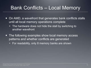 Bank Conflicts – Local MemoryOn AMD, a wavefront that generates bank conflicts stalls until all local memory operations completeThe hardware does not hide the stall by switching to another wavefrontThe following examples show local memory access patterns and whether conflicts are generatedFor readability, only 8 memory banks are shown14Perhaad Mistry & Dana Schaa, Northeastern Univ Computer Architecture Research Lab, with Ben Gaster, AMD © 2011