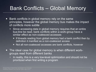 Bank Conflicts – Global MemoryBank conflicts in global memory rely on the same principles, however the global memory bus makes the impact of conflicts more subtle Since accessing data in global memory requires that an entire bus-line be read, bank conflicts within a work-group have a similar effect as non-coalesced accessesIf threads reading from global memory had a bank conflict then by definition it manifest as a non-coalesced accessNot all non-coalesced accesses are bank conflicts, howeverThe ideal case for global memory is when different work-groups read from different banksIn reality, this is a very low-level optimization and should not be prioritized when first writing a program18Perhaad Mistry & Dana Schaa, Northeastern Univ Computer Architecture Research Lab, with Ben Gaster, AMD © 2011