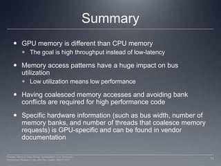 SummaryGPU memory is different than CPU memoryThe goal is high throughput instead of low-latencyMemory access patterns have a huge impact on bus utilizationLow utilization means low performanceHaving coalesced memory accesses and avoiding bank conflicts are required for high performance codeSpecific hardware information (such as bus width, number of memory banks, and number of threads that coalesce memory requests) is GPU-specific and can be found in vendor documentation19Perhaad Mistry & Dana Schaa, Northeastern Univ Computer Architecture Research Lab, with Ben Gaster, AMD © 2011