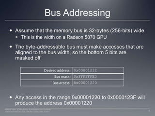 Bus AddressingAssume that the memory bus is 32-bytes (256-bits) wideThis is the width on a Radeon 5870 GPUThe byte-addressable bus must make accesses that are aligned to the bus width, so the bottom 5 bits are masked offAny access in the range 0x00001220 to 0x0000123F will produce the address 0x00001220 5Perhaad Mistry & Dana Schaa, Northeastern Univ Computer Architecture Research Lab, with Ben Gaster, AMD © 2011