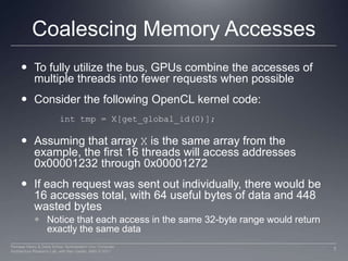 Coalescing Memory AccessesTo fully utilize the bus, GPUs combine the accesses of multiple threads into fewer requests when possibleConsider the following OpenCL kernel code:Assuming that array X is the same array from the example, the first 16 threads will access addresses 0x00001232 through 0x00001272If each request was sent out individually, there would be 16 accesses total, with 64 useful bytes of data and 448 wasted bytesNotice that each access in the same 32-byte range would return exactly the same data inttmp = X[get_global_id(0)]; 7Perhaad Mistry & Dana Schaa, Northeastern Univ Computer Architecture Research Lab, with Ben Gaster, AMD © 2011