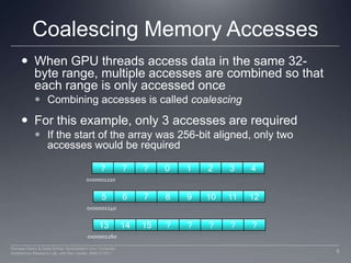Coalescing Memory AccessesWhen GPU threads access data in the same 32-byte range, multiple accesses are combined so that each range is only accessed onceCombining accesses is called coalescingFor this example, only 3 accesses are requiredIf the start of the array was 256-bit aligned, only two accesses would be required???012340x00001220567891011120x00001240131415?????0x000012608Perhaad Mistry & Dana Schaa, Northeastern Univ Computer Architecture Research Lab, with Ben Gaster, AMD © 2011