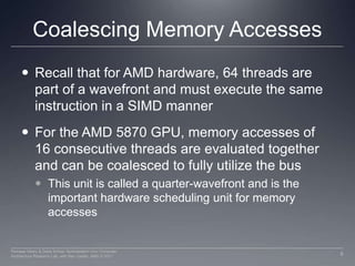 Coalescing Memory AccessesRecall that for AMD hardware, 64 threads are part of a wavefront and must execute the same instruction in a SIMD mannerFor the AMD 5870 GPU, memory accesses of 16 consecutive threads are evaluated together and can be coalesced to fully utilize the busThis unit is called a quarter-wavefront and is the important hardware scheduling unit for memory accesses9Perhaad Mistry & Dana Schaa, Northeastern Univ Computer Architecture Research Lab, with Ben Gaster, AMD © 2011