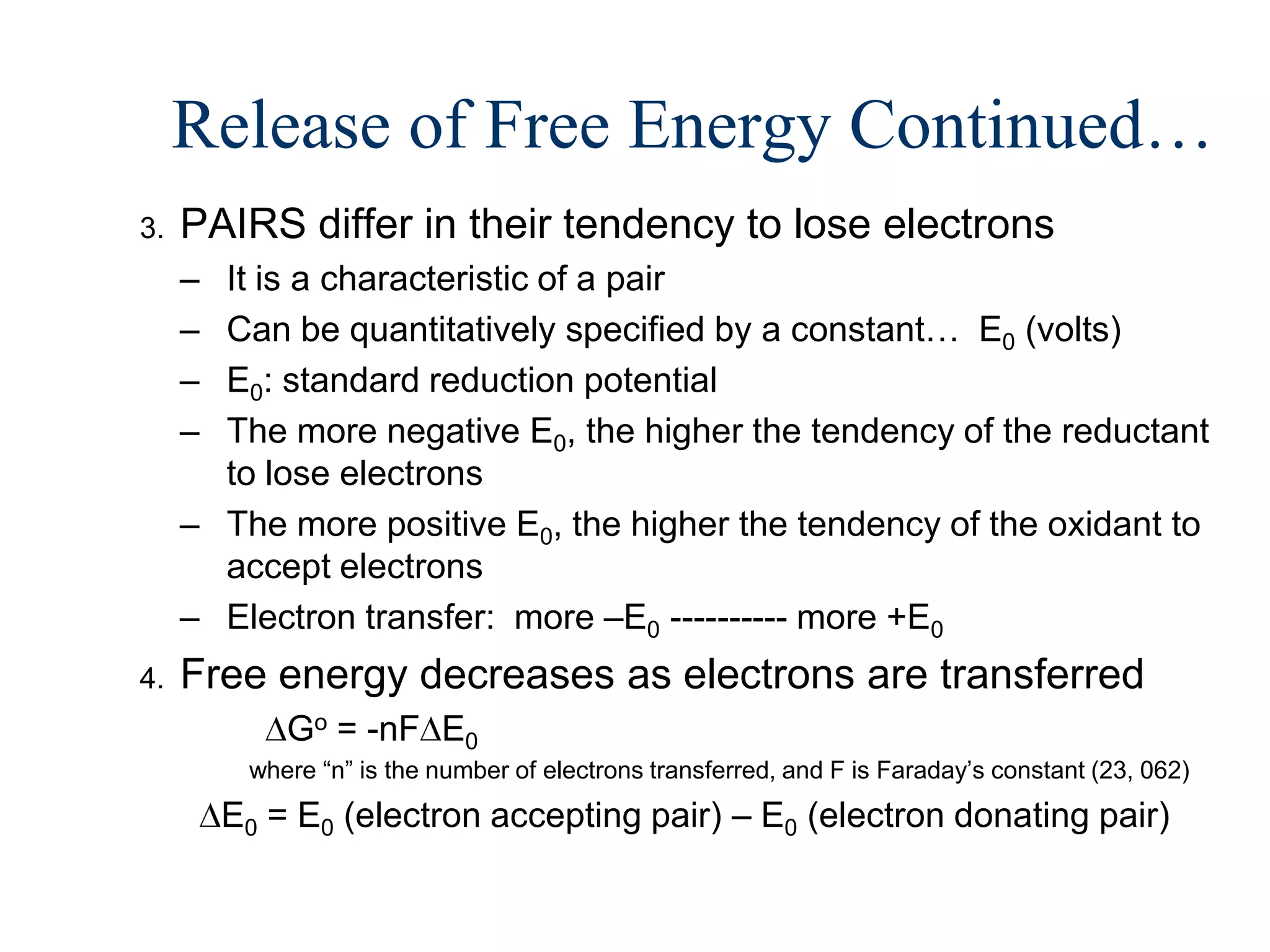 Release of Free Energy Continued…
3.   PAIRS differ in their tendency to lose electrons
     – It is a characteristic of a pair
     – Can be quantitatively specified by a constant… E0 (volts)
     – E0: standard reduction potential
     – The more negative E0, the higher the tendency of the reductant
       to lose electrons
     – The more positive E0, the higher the tendency of the oxidant to
       accept electrons
     – Electron transfer: more –E0 ---------- more +E0
4.   Free energy decreases as electrons are transferred
             Go = -nF E0
          where “n” is the number of electrons transferred, and F is Faraday’s constant (23, 062)
         E0 = E0 (electron accepting pair) – E0 (electron donating pair)
 