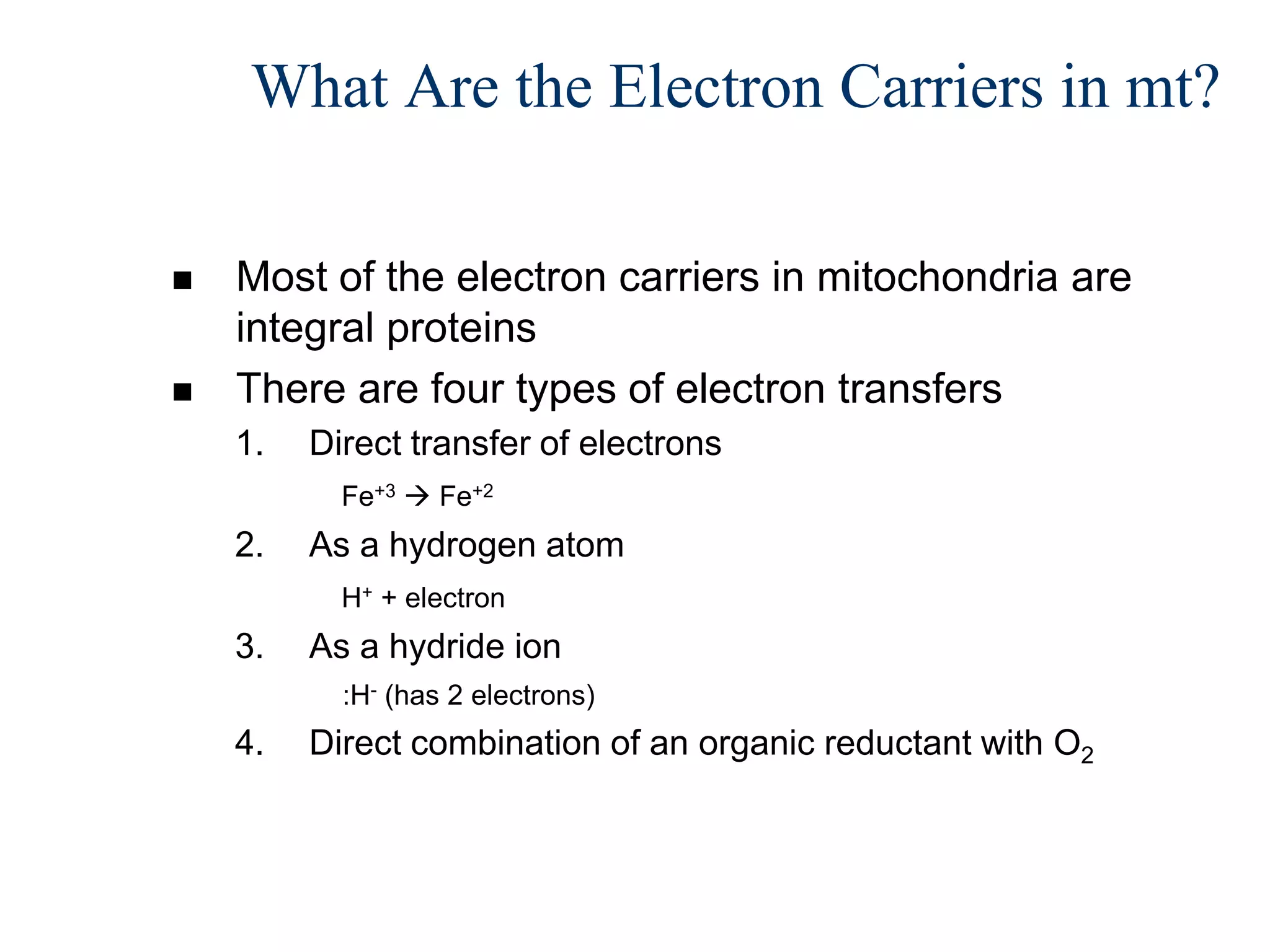 What Are the Electron Carriers in mt?

   Most of the electron carriers in mitochondria are
    integral proteins
   There are four types of electron transfers
    1.   Direct transfer of electrons
           Fe+3  Fe+2
    2.   As a hydrogen atom
           H+ + electron
    3.   As a hydride ion
           :H- (has 2 electrons)
    4.   Direct combination of an organic reductant with O2
 