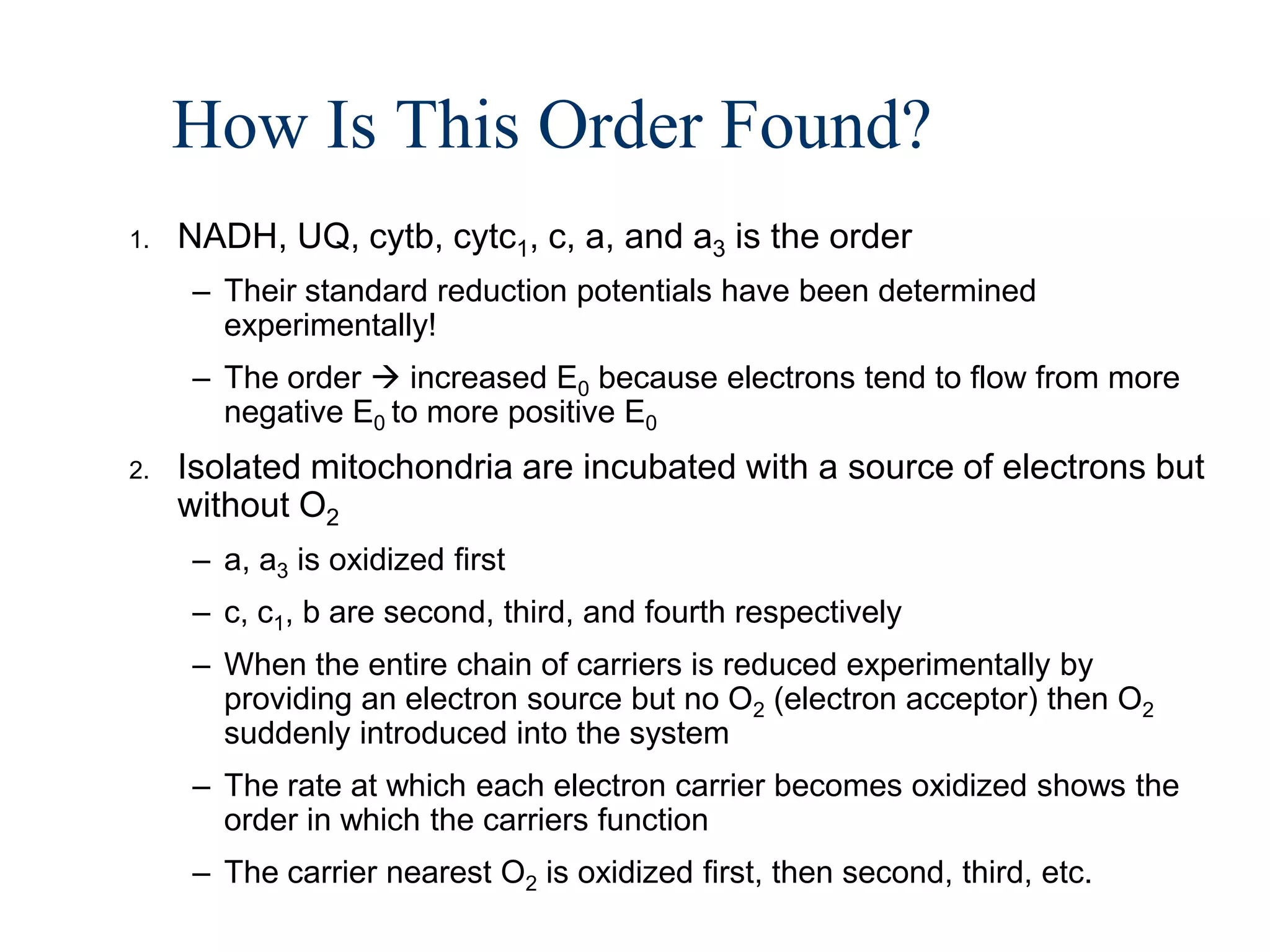 How Is This Order Found?
1.   NADH, UQ, cytb, cytc1, c, a, and a3 is the order
     – Their standard reduction potentials have been determined
       experimentally!
     – The order  increased E0 because electrons tend to flow from more
       negative E0 to more positive E0
2.   Isolated mitochondria are incubated with a source of electrons but
     without O2
     – a, a3 is oxidized first
     – c, c1, b are second, third, and fourth respectively
     – When the entire chain of carriers is reduced experimentally by
       providing an electron source but no O2 (electron acceptor) then O2
       suddenly introduced into the system
     – The rate at which each electron carrier becomes oxidized shows the
       order in which the carriers function
     – The carrier nearest O2 is oxidized first, then second, third, etc.
 