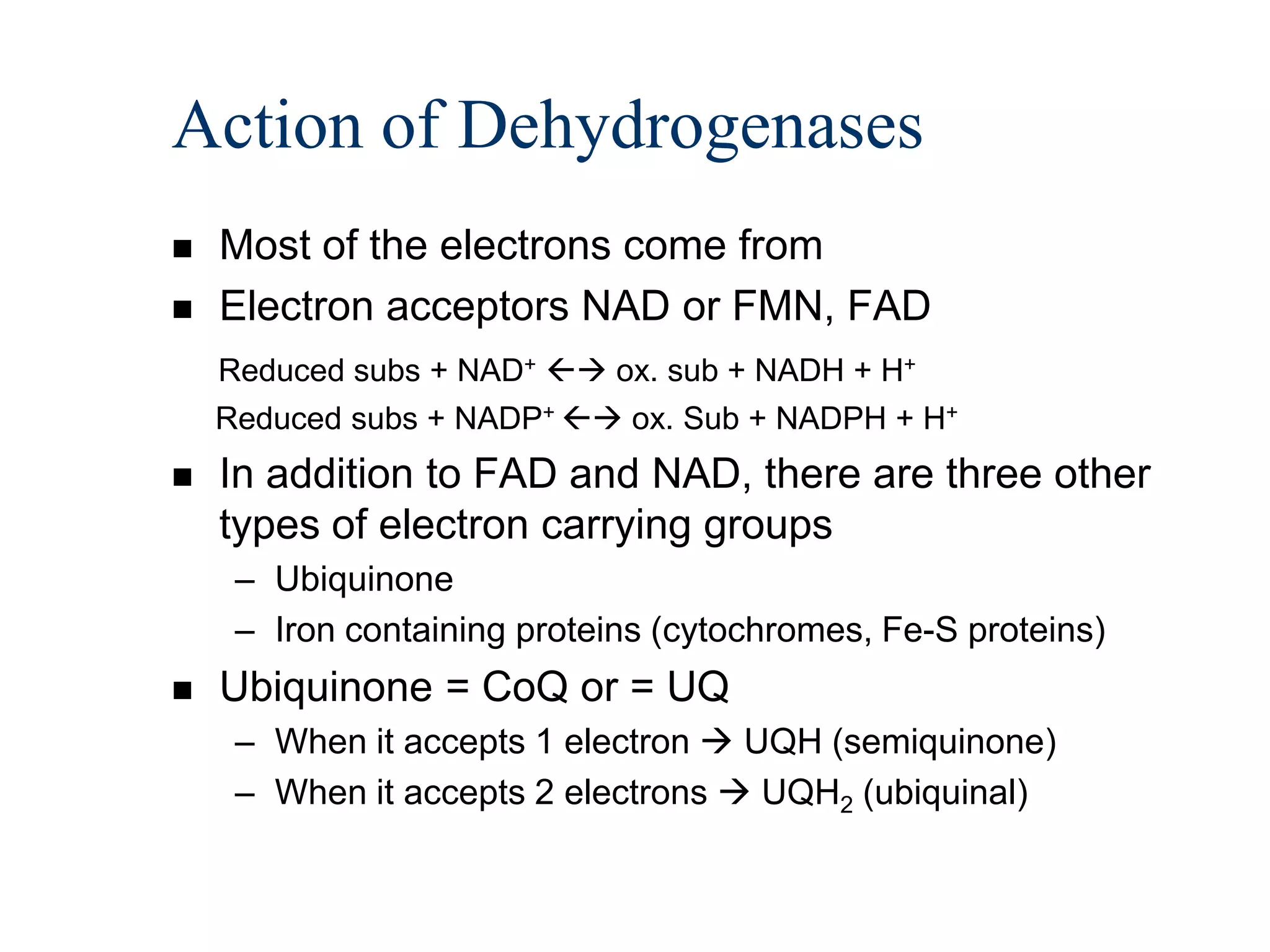 Action of Dehydrogenases
   Most of the electrons come from
   Electron acceptors NAD or FMN, FAD
    Reduced subs + NAD+  ox. sub + NADH + H+
    Reduced subs + NADP+  ox. Sub + NADPH + H+
   In addition to FAD and NAD, there are three other
    types of electron carrying groups
     – Ubiquinone
     – Iron containing proteins (cytochromes, Fe-S proteins)
   Ubiquinone = CoQ or = UQ
     – When it accepts 1 electron  UQH (semiquinone)
     – When it accepts 2 electrons  UQH2 (ubiquinal)
 