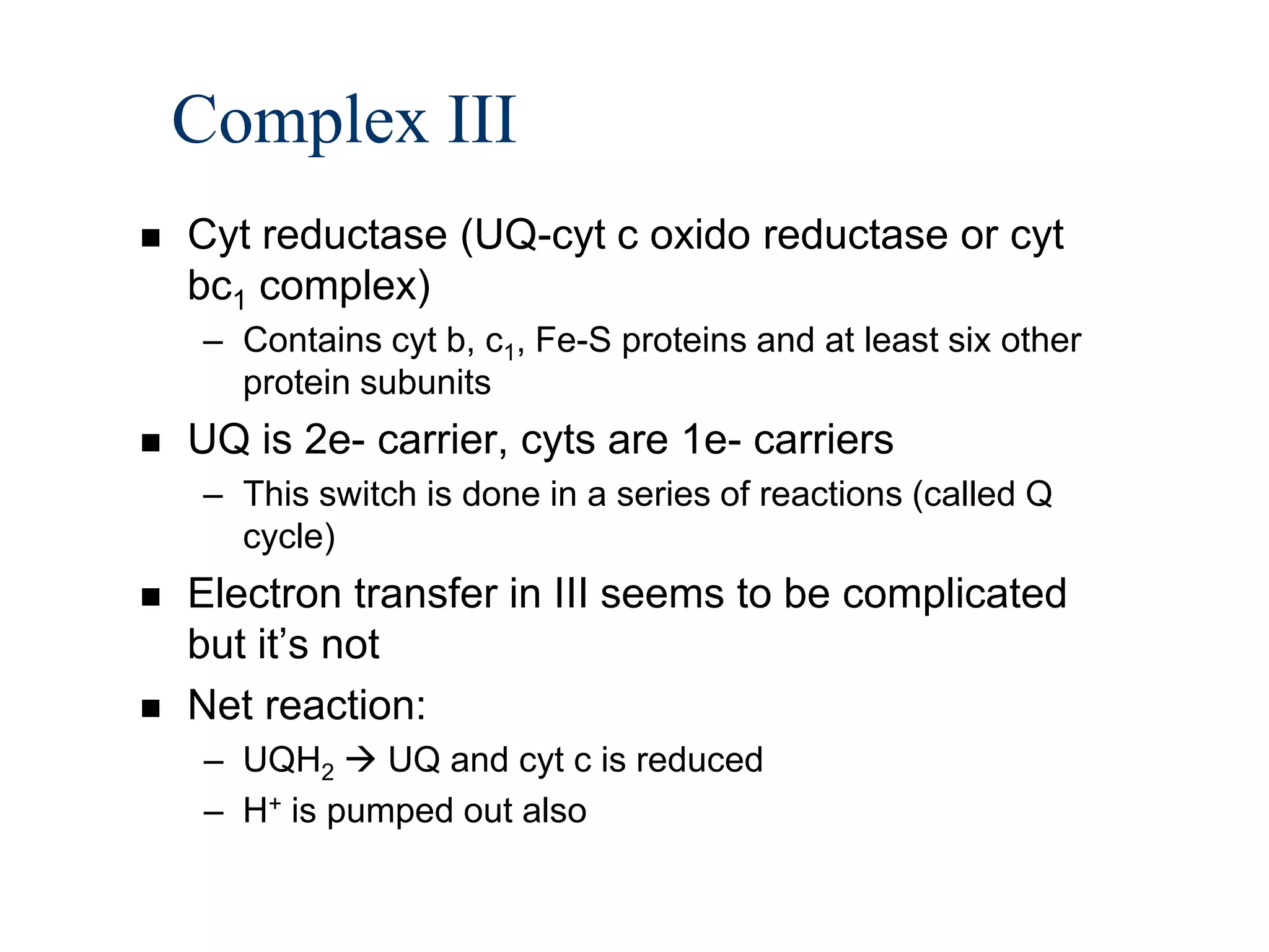 Complex III
   Cyt reductase (UQ-cyt c oxido reductase or cyt
    bc1 complex)
     – Contains cyt b, c1, Fe-S proteins and at least six other
       protein subunits
   UQ is 2e- carrier, cyts are 1e- carriers
     – This switch is done in a series of reactions (called Q
       cycle)
   Electron transfer in III seems to be complicated
    but it’s not
   Net reaction:
     – UQH2  UQ and cyt c is reduced
     – H+ is pumped out also
 