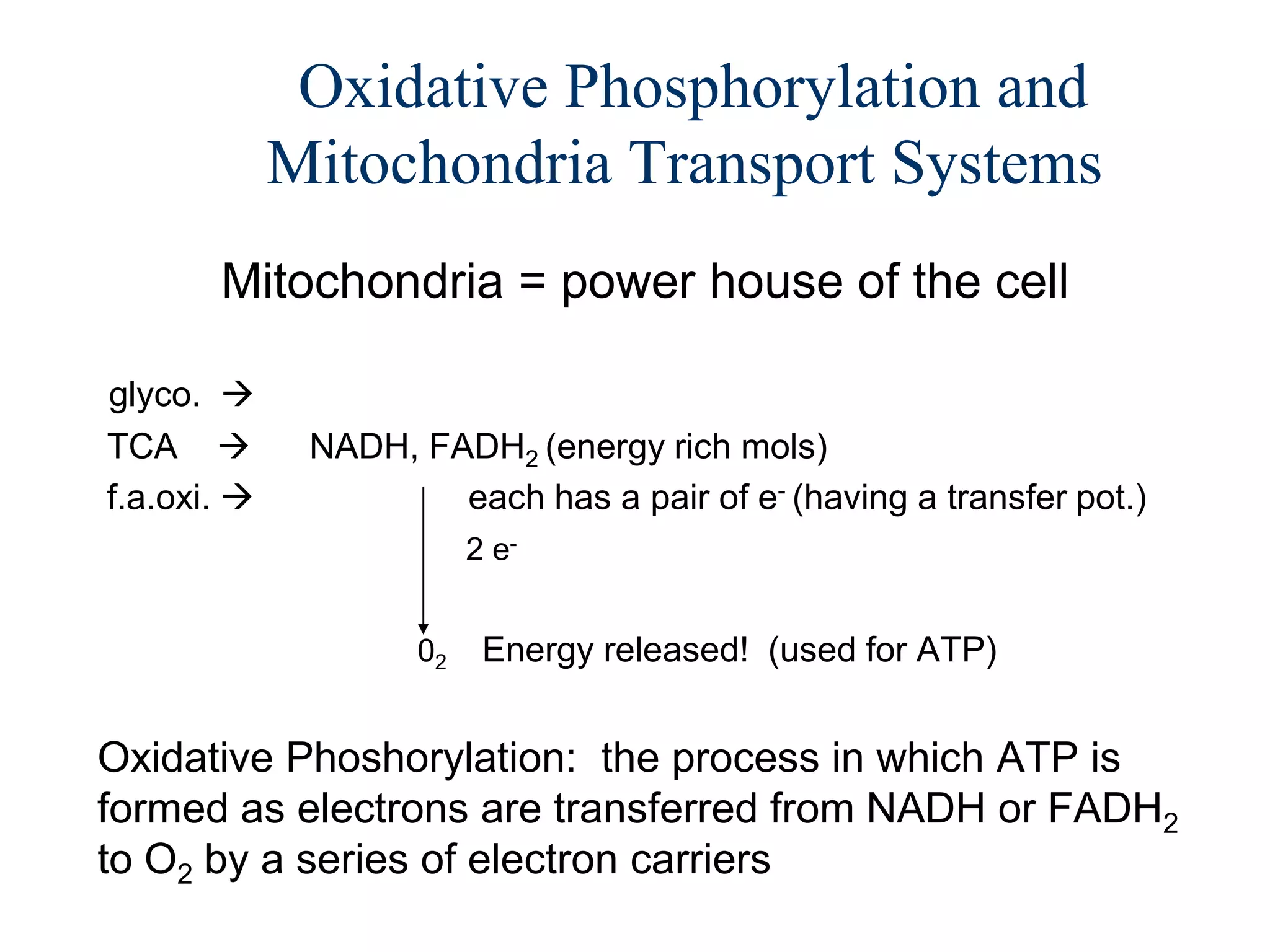 Oxidative Phosphorylation and
             Mitochondria Transport Systems
       Mitochondria = power house of the cell

glyco. 
TCA          NADH, FADH2 (energy rich mols)
f.a.oxi.             each has a pair of e- (having a transfer pot.)
                         2 e-


                    02    Energy released! (used for ATP)


Oxidative Phoshorylation: the process in which ATP is
formed as electrons are transferred from NADH or FADH2
to O2 by a series of electron carriers
 