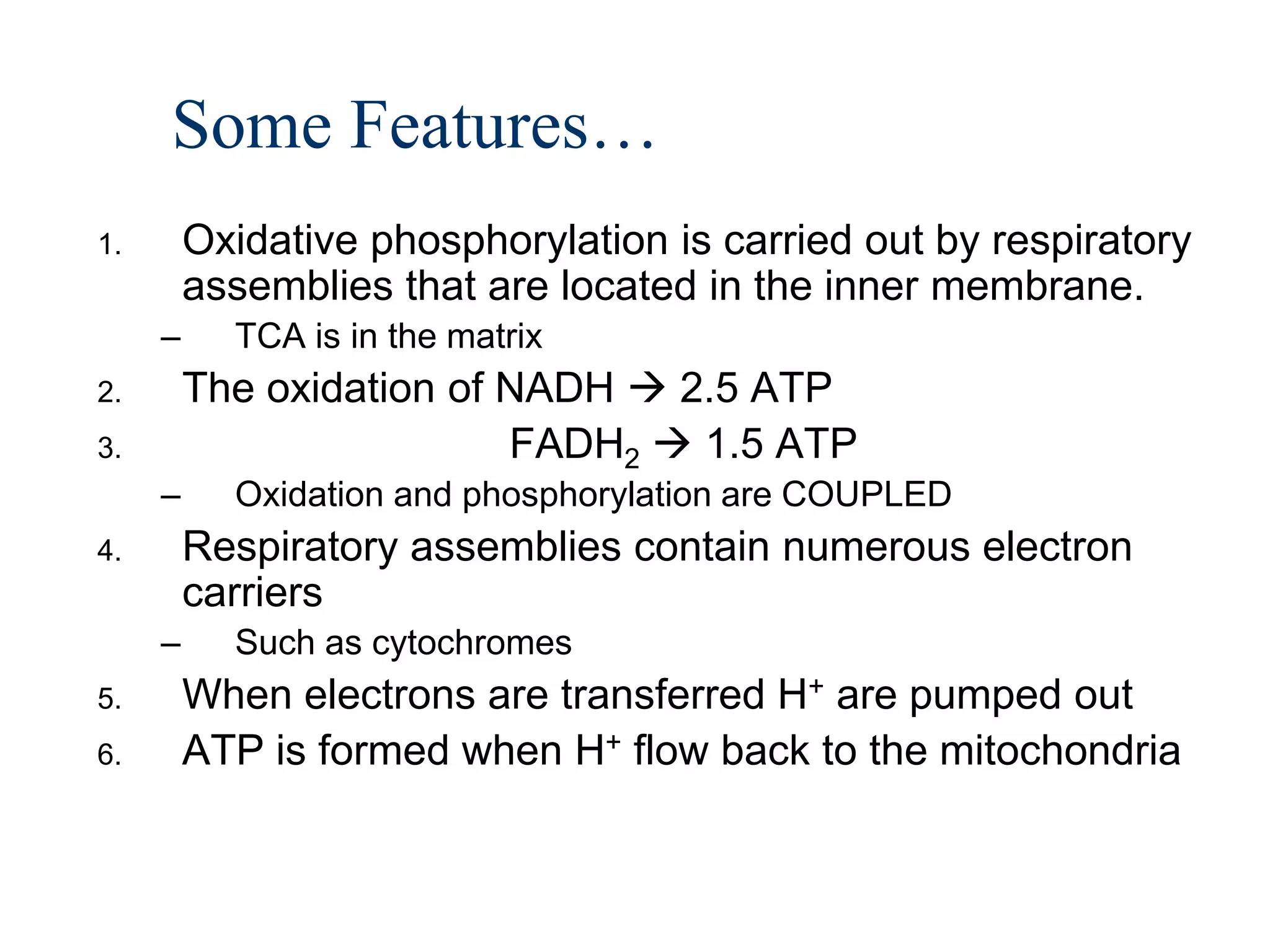 Some Features…
1.       Oxidative phosphorylation is carried out by respiratory
         assemblies that are located in the inner membrane.
     –     TCA is in the matrix
2.       The oxidation of NADH  2.5 ATP
3.                        FADH2  1.5 ATP
     –     Oxidation and phosphorylation are COUPLED
4.       Respiratory assemblies contain numerous electron
         carriers
     –     Such as cytochromes
5.       When electrons are transferred H+ are pumped out
6.       ATP is formed when H+ flow back to the mitochondria
 