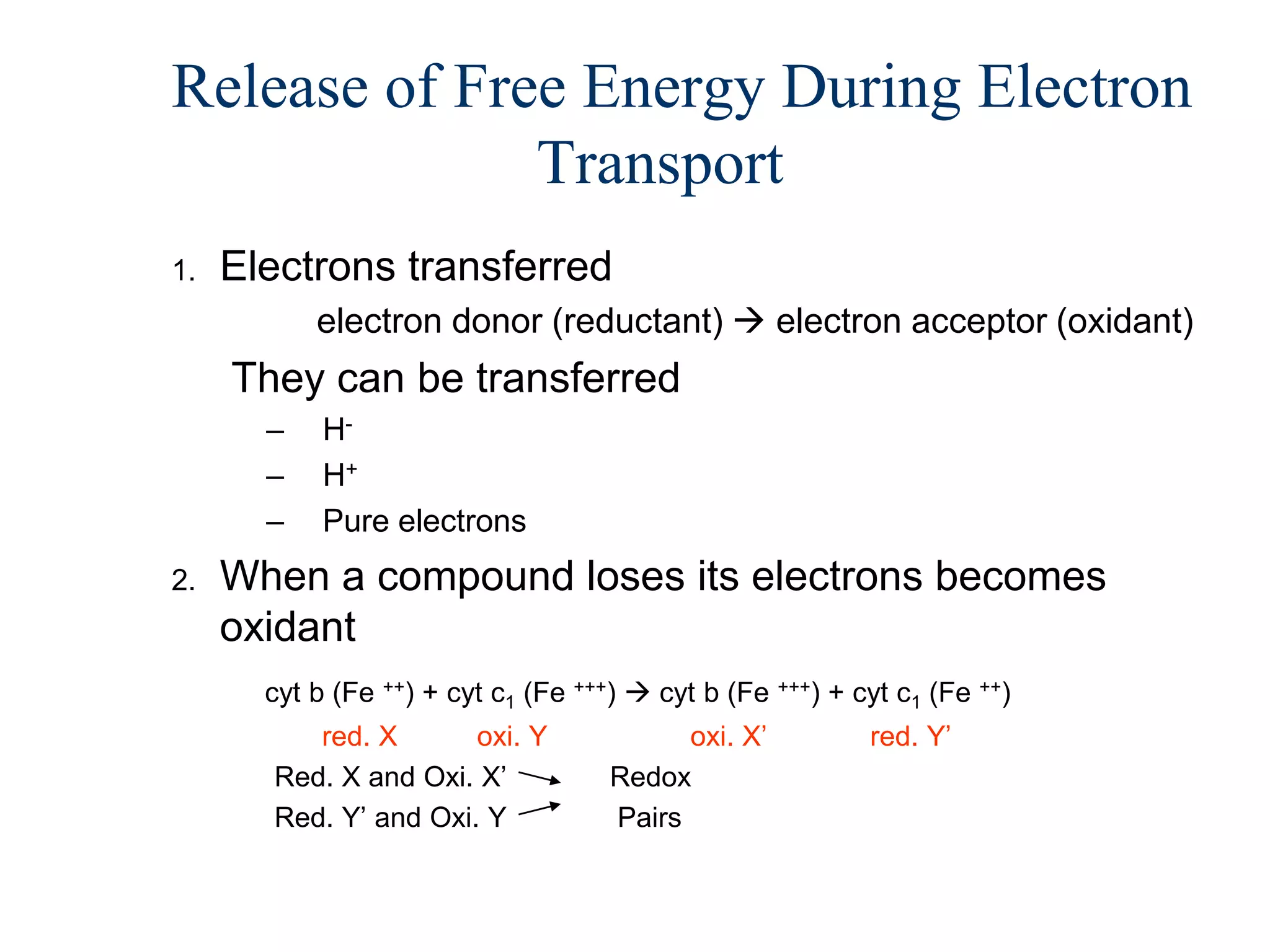 Release of Free Energy During Electron
              Transport
1.   Electrons transferred
           electron donor (reductant)  electron acceptor (oxidant)
     They can be transferred
       –    H-
       –    H+
       –    Pure electrons
2.   When a compound loses its electrons becomes
     oxidant
       cyt b (Fe ++) + cyt c1 (Fe +++)  cyt b (Fe +++) + cyt c1 (Fe ++)
          red. X       oxi. Y              oxi. X’         red. Y’
       Red. X and Oxi. X’            Redox
       Red. Y’ and Oxi. Y            Pairs
 
