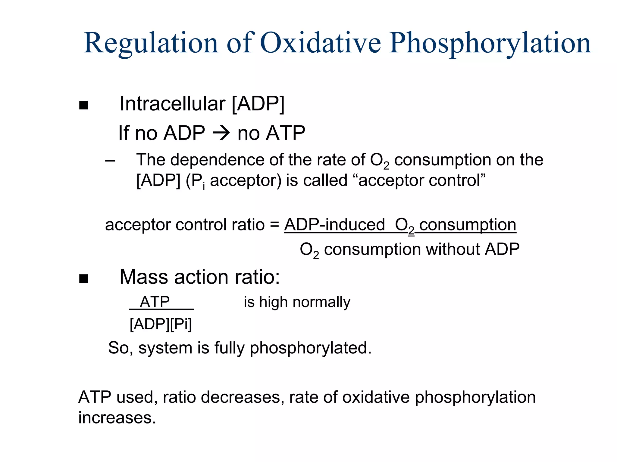 Regulation of Oxidative Phosphorylation
       Intracellular [ADP]
        If no ADP  no ATP
    –    The dependence of the rate of O2 consumption on the
         [ADP] (Pi acceptor) is called “acceptor control”

    acceptor control ratio = ADP-induced O2 consumption
                              O2 consumption without ADP
       Mass action ratio:
           ATP        is high normally
         [ADP][Pi]
    So, system is fully phosphorylated.

ATP used, ratio decreases, rate of oxidative phosphorylation
increases.
 