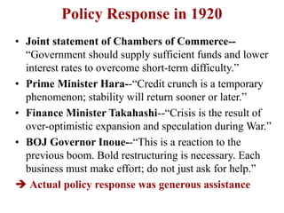 Policy Response in 1920
• Joint statement of Chambers of Commerce--
“Government should supply sufficient funds and lower
interest rates to overcome short-term difficulty.”
• Prime Minister Hara--“Credit crunch is a temporary
phenomenon; stability will return sooner or later.”
• Finance Minister Takahashi--“Crisis is the result of
over-optimistic expansion and speculation during War.”
• BOJ Governor Inoue--“This is a reaction to the
previous boom. Bold restructuring is necessary. Each
business must make effort; do not just ask for help.”
 Actual policy response was generous assistance
 