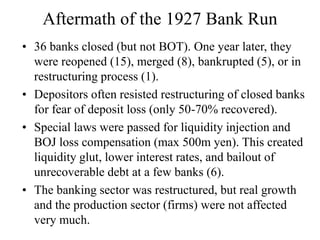 Aftermath of the 1927 Bank Run
• 36 banks closed (but not BOT). One year later, they
were reopened (15), merged (8), bankrupted (5), or in
restructuring process (1).
• Depositors often resisted restructuring of closed banks
for fear of deposit loss (only 50-70% recovered).
• Special laws were passed for liquidity injection and
BOJ loss compensation (max 500m yen). This created
liquidity glut, lower interest rates, and bailout of
unrecoverable debt at a few banks (6).
• The banking sector was restructured, but real growth
and the production sector (firms) were not affected
very much.
 
