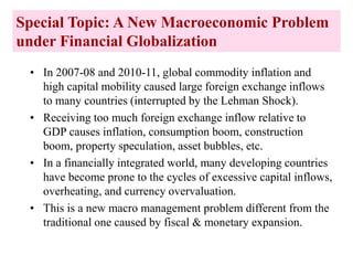 Special Topic: A New Macroeconomic Problem
under Financial Globalization
• In 2007-08 and 2010-11, global commodity inflation and
high capital mobility caused large foreign exchange inflows
to many countries (interrupted by the Lehman Shock).
• Receiving too much foreign exchange inflow relative to
GDP causes inflation, consumption boom, construction
boom, property speculation, asset bubbles, etc.
• In a financially integrated world, many developing countries
have become prone to the cycles of excessive capital inflows,
overheating, and currency overvaluation.
• This is a new macro management problem different from the
traditional one caused by fiscal & monetary expansion.
 