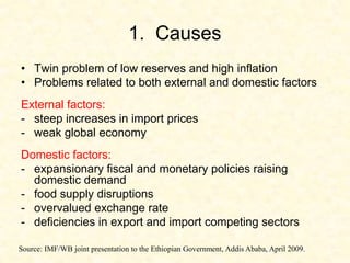 1. Causes
• Twin problem of low reserves and high inflation
• Problems related to both external and domestic factors
External factors:
- steep increases in import prices
- weak global economy
Domestic factors:
- expansionary fiscal and monetary policies raising
domestic demand
- food supply disruptions
- overvalued exchange rate
- deficiencies in export and import competing sectors
Source: IMF/WB joint presentation to the Ethiopian Government, Addis Ababa, April 2009.
 