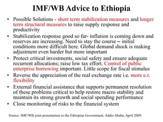 • Possible Solutions - short term stabilization measures and longer
term structural measures to raise supply response and
productivity
• Stabilization response good so far- inflation is coming down and
reserves are increasing. Need to stay the course – initial
conditions more difficult here. Global demand shock is making
adjustment even harder but more important
• Protect critical investments, social safety and ensure adequate
recurrent allocations; raise low tax effort. Control of public
enterprise borrowing important. Little scope for fiscal stimulus
• Reverse the appreciation of the real exchange rate i.e. more e.r.
flexibility
• External financial assistance that supports permanent resolution
of these problems critical to help restore macro stability and
maintain its strong growth and social spending performance
• Close monitoring of risks to the financial system
IMF/WB Advice to Ethiopia
Source: IMF/WB joint presentation to the Ethiopian Government, Addis Ababa, April 2009.
 