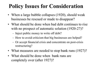 Policy Issues for Consideration
• When a large bubble collapses (1920), should weak
businesses be rescued or made to disappear?
• What should be done when bad debt continues to rise
with no prospect of automatic solution (1920-27)?
– Inject public money to write off debt?
– How to avoid criticism that big businesses are helped?
– Or accept financial crisis and concentrate on post-crisis
restructuring?
• What measures are needed to stop bank runs (1927)?
• What should be done when bank runs are
completely over (after 1927)?
 