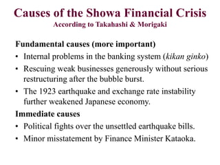 Causes of the Showa Financial Crisis
According to Takahashi & Morigaki
Fundamental causes (more important)
• Internal problems in the banking system (kikan ginko)
• Rescuing weak businesses generously without serious
restructuring after the bubble burst.
• The 1923 earthquake and exchange rate instability
further weakened Japanese economy.
Immediate causes
• Political fights over the unsettled earthquake bills.
• Minor misstatement by Finance Minister Kataoka.
 