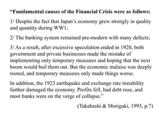 “Fundamental causes of the Financial Crisis were as follows:
1/ Despite the fact that Japan’s economy grew strongly in quality
and quantity during WW1;
2/ The banking system remained pre-modern with many defects;
3/ As a result, after excessive speculation ended in 1920, both
government and private businesses made the mistake of
implementing only temporary measures and hoping that the next
boom would bail them out. But the economic malaise was deeply
rooted, and temporary measures only made things worse.
In addition, the 1923 earthquake and exchange rate instability
further damaged the economy. Profits fell, bad debt rose, and
most banks were on the verge of collapse.”
(Takahashi & Morigaki, 1993, p.7)
 
