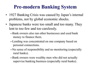 Pre-modern Banking System
• 1927 Banking Crisis was caused by Japan’s internal
problems, not by global economic shocks.
• Japanese banks were too small and too many. They
lent to too few and too carelessly.
--Bank owners also run other businesses and used bank
money to finance them.
--Lending was concentrated on one company based on
personal connections.
--No sense of responsibility and no monitoring (especially
rural banks).
--Bank owners were wealthy men who did not actually
supervise banking business (especially rural banks).
 