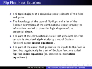 Flip-Flop Input Equations
The logic diagram of a sequential circuit consists of ﬂip-ﬂops
and gates.
The knowledge of the type of ﬂip-ﬂops and a list of the
Boolean expressions of the combinational circuit provide the
information needed to draw the logic diagram of the
sequential circuit.
The part of the combinational circuit that generates external
outputs is described algebraically by a set of Boolean
functions called output equations .
The part of the circuit that generates the inputs to ﬂip-ﬂops is
described algebraically by a set of Boolean functions called
ﬂip-ﬂop input equations (or, sometimes, excitation
equations ).
D.R.V.L.B Thambawita ANALYSIS OF CLOCKED SEQUENTIAL CIRCUITS
 