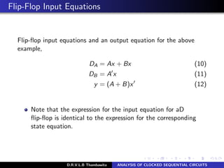 Flip-Flop Input Equations
Flip-ﬂop input equations and an output equation for the above
example,
DA = Ax + Bx (10)
DB = A x (11)
y = (A + B)x (12)
Note that the expression for the input equation for aD
ﬂip-ﬂop is identical to the expression for the corresponding
state equation.
D.R.V.L.B Thambawita ANALYSIS OF CLOCKED SEQUENTIAL CIRCUITS
 