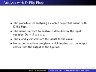 Analysis with D Flip-Flops
The procedure for analyzing a clocked sequential circuit with
D ﬂip-ﬂops.
The circuit we want to analyze is described by the input
equation DA = A ⊕ x ⊕ y.
The x and y variables are the inputs to the circuit.
No output equations are given, which implies that the output
comes from the output of the ﬂip-ﬂop.
D.R.V.L.B Thambawita ANALYSIS OF CLOCKED SEQUENTIAL CIRCUITS
 