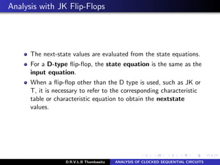 Analysis with JK Flip-Flops
The next-state values are evaluated from the state equations.
For a D-type ﬂip-ﬂop, the state equation is the same as the
input equation.
When a ﬂip-ﬂop other than the D type is used, such as JK or
T, it is necessary to refer to the corresponding characteristic
table or characteristic equation to obtain the nextstate
values.
D.R.V.L.B Thambawita ANALYSIS OF CLOCKED SEQUENTIAL CIRCUITS
 