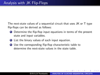 Analysis with JK Flip-Flops
The next-state values of a sequential circuit that uses JK or T type
ﬂip-ﬂops can be derived as follows:
1 Determine the ﬂip-ﬂop input equations in terms of the present
state and input variables.
2 List the binary values of each input equation.
3 Use the corresponding ﬂip-ﬂop characteristic table to
determine the next-state values in the state table.
D.R.V.L.B Thambawita ANALYSIS OF CLOCKED SEQUENTIAL CIRCUITS
 