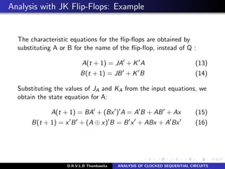 Analysis with JK Flip-Flops: Example
The characteristic equations for the ﬂip-ﬂops are obtained by
substituting A or B for the name of the ﬂip-ﬂop, instead of Q :
A(t + 1) = JA + K A (13)
B(t + 1) = JB + K B (14)
Substituting the values of JA and KA from the input equations, we
obtain the state equation for A:
A(t + 1) = BA + (Bx ) A = A B + AB + Ax (15)
B(t + 1) = x B + (A ⊕ x) B = B x + ABx + A Bx (16)
D.R.V.L.B Thambawita ANALYSIS OF CLOCKED SEQUENTIAL CIRCUITS
 