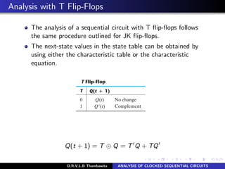 Analysis with T Flip-Flops
The analysis of a sequential circuit with T ﬂip-ﬂops follows
the same procedure outlined for JK ﬂip-ﬂops.
The next-state values in the state table can be obtained by
using either the characteristic table or the characteristic
equation.
Q(t + 1) = T ⊕ Q = T Q + TQ
D.R.V.L.B Thambawita ANALYSIS OF CLOCKED SEQUENTIAL CIRCUITS
 